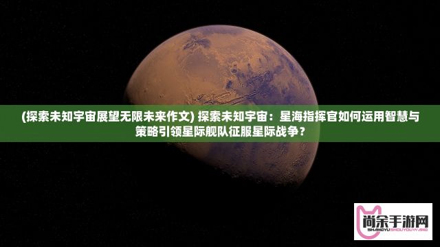 (探索未知宇宙展望无限未来作文) 探索未知宇宙：星海指挥官如何运用智慧与策略引领星际舰队征服星际战争？